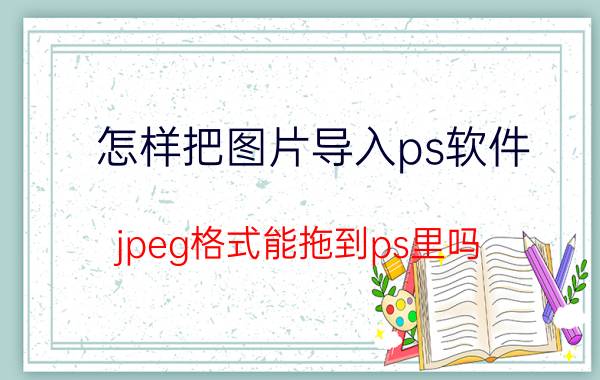 怎样把图片导入ps软件 jpeg格式能拖到ps里吗？